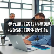 第九届非遗节将呈现科技赋能非遗生动实践