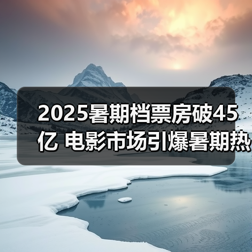 2025暑期档票房破45亿 电影市场引爆暑期热潮（图1）