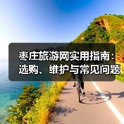 枣庄旅游网实用指南:选购、维护与常见问题全解析(图2) 枣庄旅游网实用指南:选购、维护与常见问题全解析(图2)