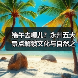端午去哪儿?永州五大景点解锁文化与自然之旅(图2) 端午去哪儿?永州五大景点解锁文化与自然之旅(图2)